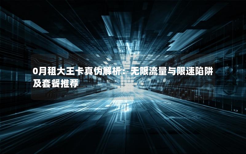 0月租大王卡真伪解析：无限流量与限速陷阱及套餐推荐
