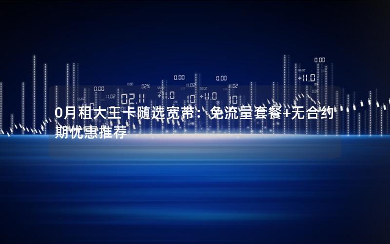 0月租大王卡随选宽带：免流量套餐+无合约期优惠推荐