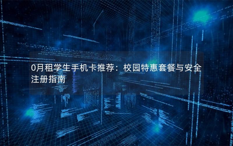 0月租学生手机卡推荐：校园特惠套餐与安全注册指南