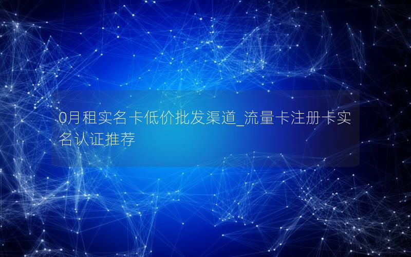 0月租实名卡低价批发渠道_流量卡注册卡实名认证推荐