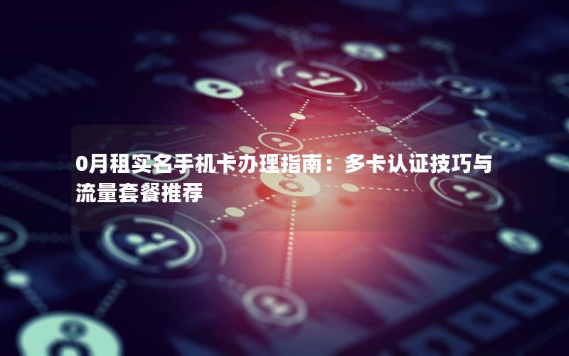 0月租实名手机卡办理指南：多卡认证技巧与流量套餐推荐
