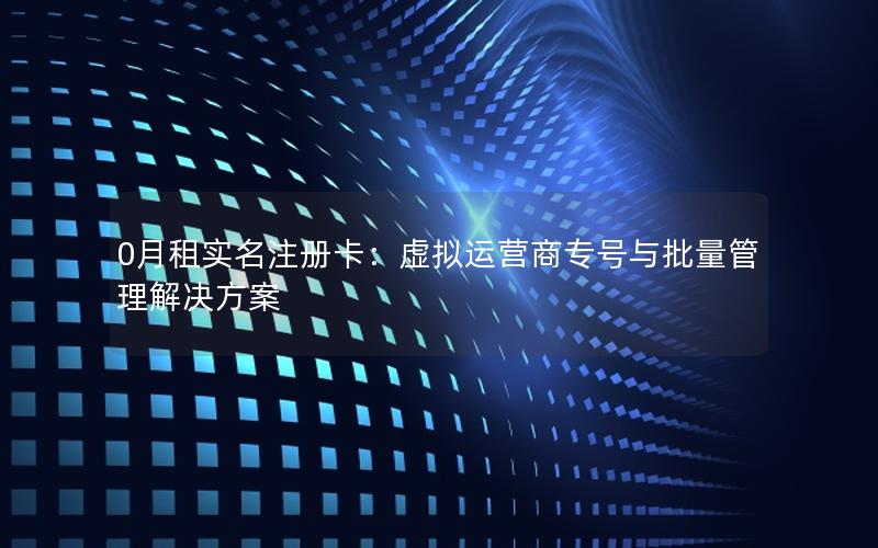 0月租实名注册卡：虚拟运营商专号与批量管理解决方案