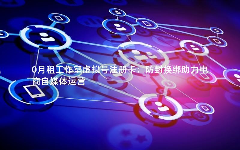 0月租工作室虚拟号注册卡：防封换绑助力电商自媒体运营