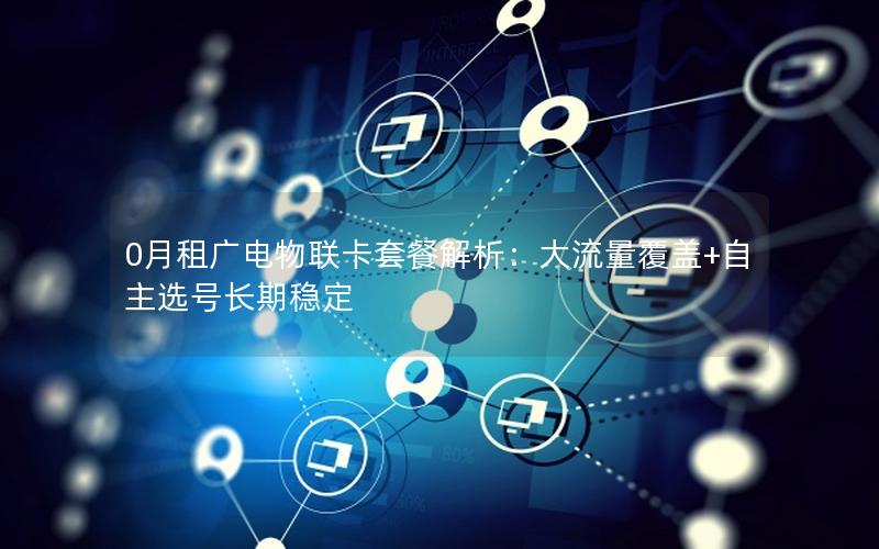 0月租广电物联卡套餐解析：大流量覆盖+自主选号长期稳定