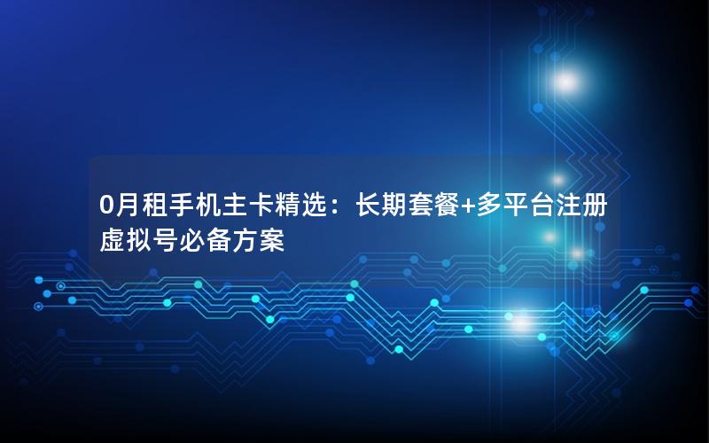 0月租手机主卡精选：长期套餐+多平台注册虚拟号必备方案