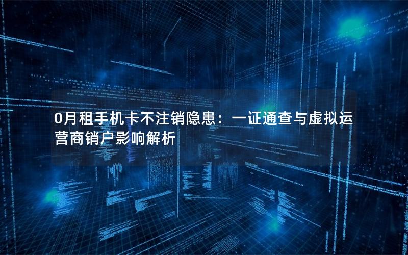 0月租手机卡不注销隐患：一证通查与虚拟运营商销户影响解析
