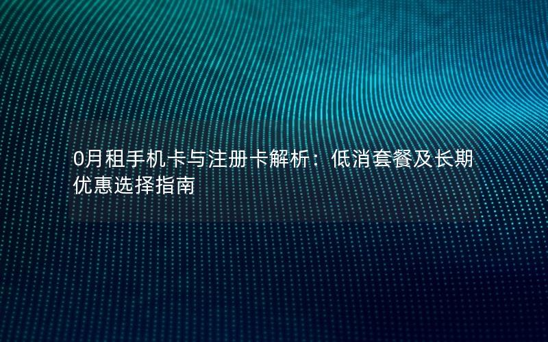 0月租手机卡与注册卡解析：低消套餐及长期优惠选择指南