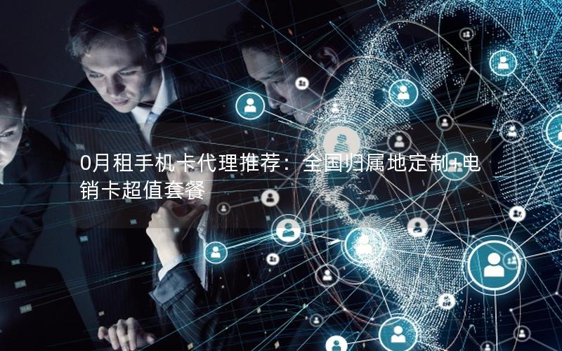 0月租手机卡代理推荐：全国归属地定制+电销卡超值套餐