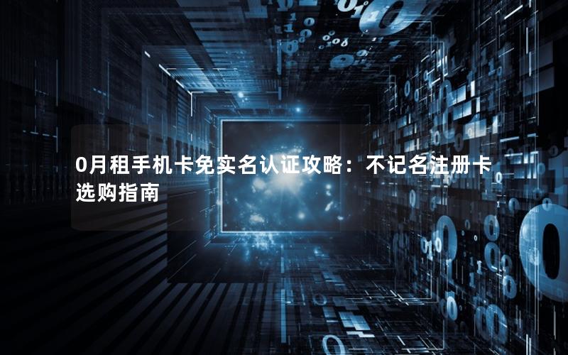 0月租手机卡免实名认证攻略：不记名注册卡选购指南