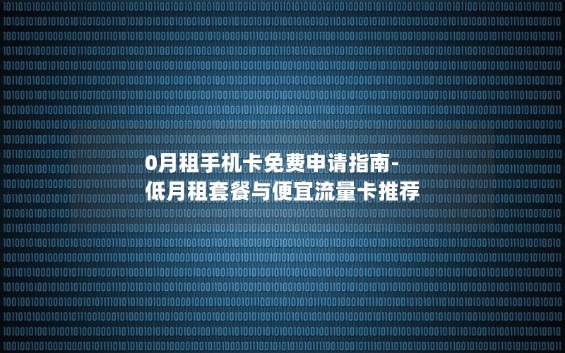 0月租手机卡免费申请指南-低月租套餐与便宜流量卡推荐