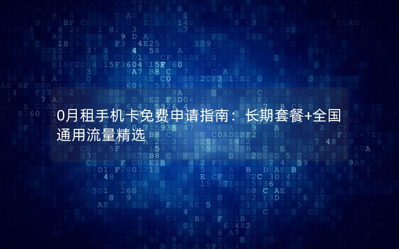 0月租手机卡免费申请指南：长期套餐+全国通用流量精选
