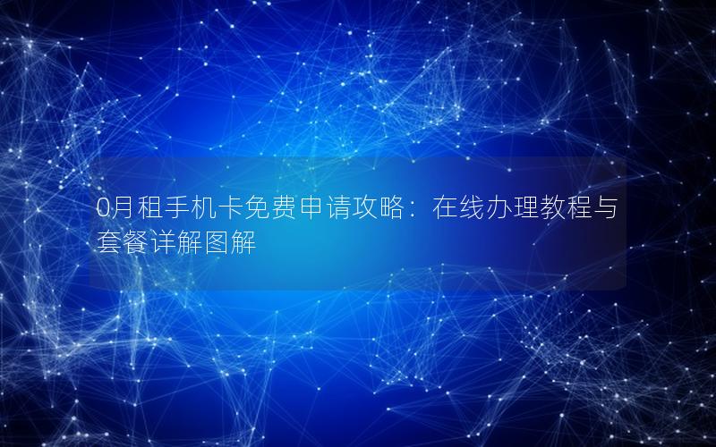 0月租手机卡免费申请攻略：在线办理教程与套餐详解图解