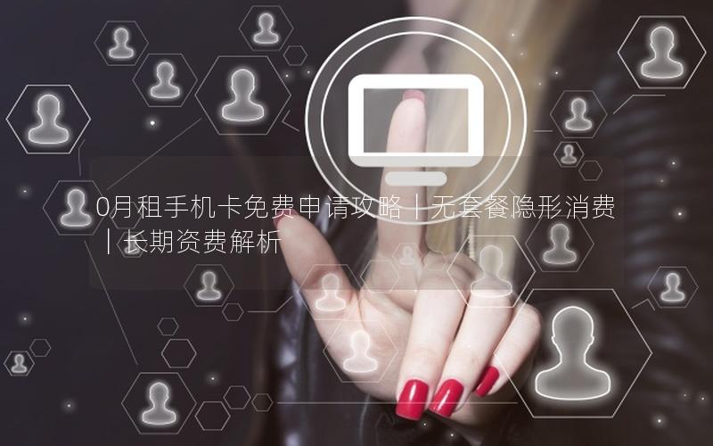 0月租手机卡免费申请攻略｜无套餐隐形消费｜长期资费解析