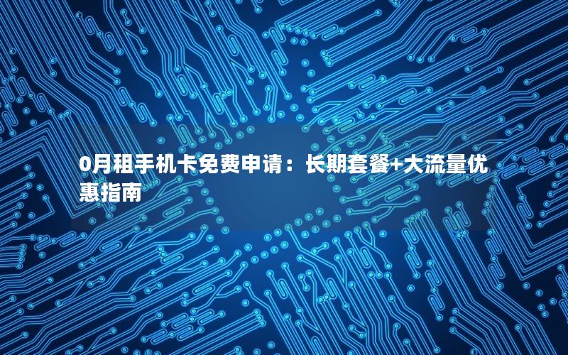 0月租手机卡免费申请：长期套餐+大流量优惠指南