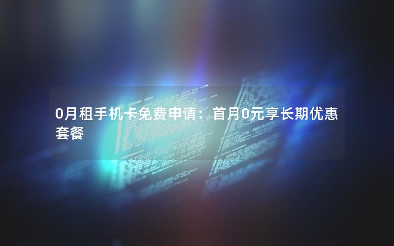 0月租手机卡免费申请：首月0元享长期优惠套餐