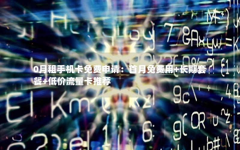 0月租手机卡免费申请：首月免费用+长期套餐+低价流量卡推荐