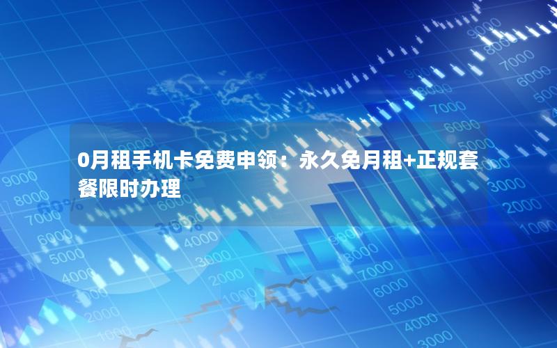 0月租手机卡免费申领：永久免月租+正规套餐限时办理