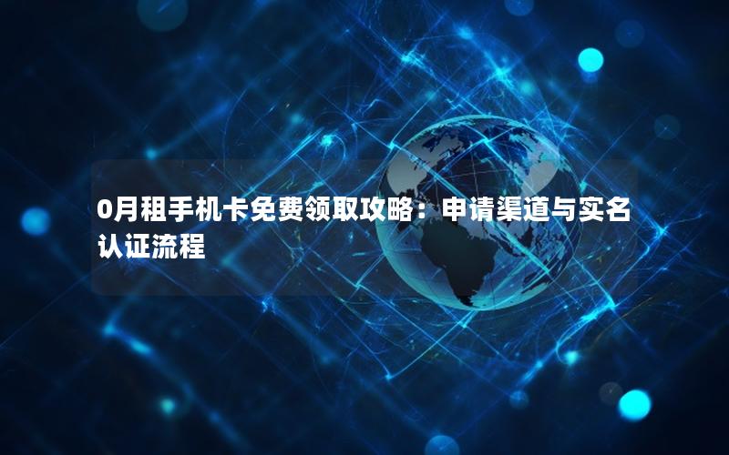0月租手机卡免费领取攻略：申请渠道与实名认证流程