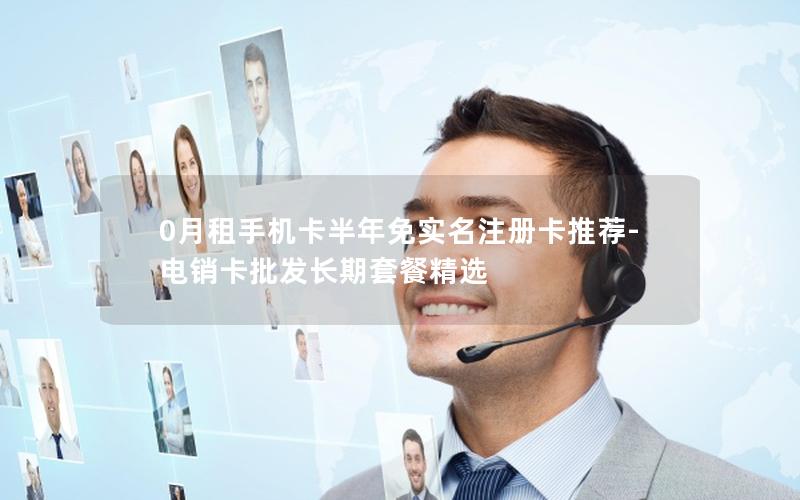 0月租手机卡半年免实名注册卡推荐-电销卡批发长期套餐精选