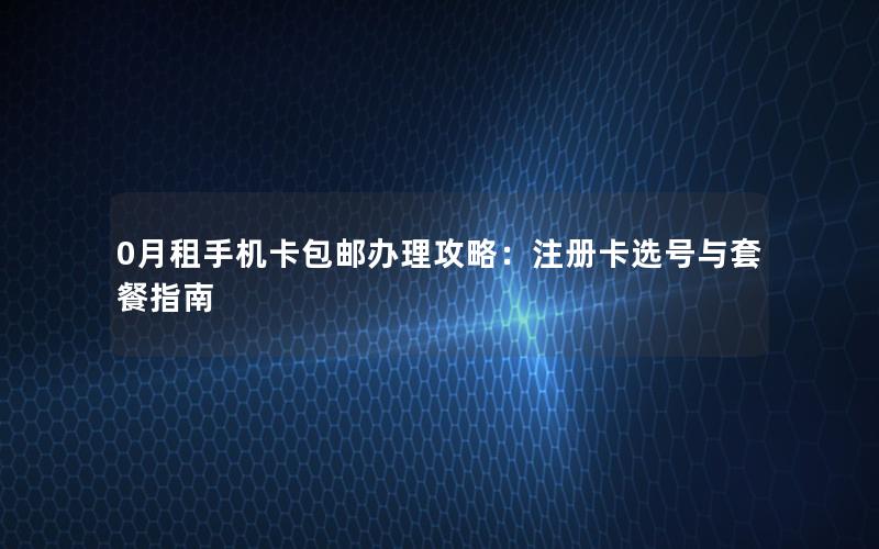 0月租手机卡包邮办理攻略：注册卡选号与套餐指南