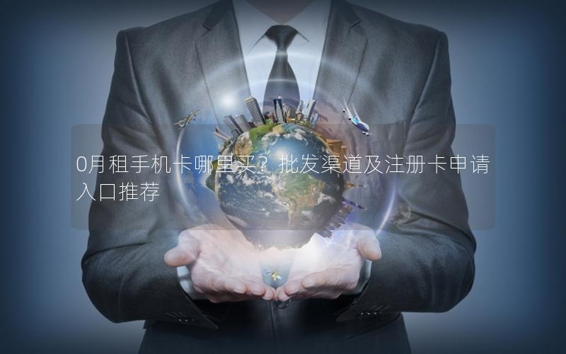 0月租手机卡哪里买？批发渠道及注册卡申请入口推荐