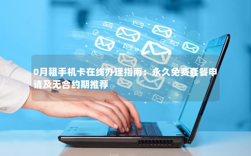 0月租手机卡在线办理指南：永久免费套餐申请及无合约期推荐