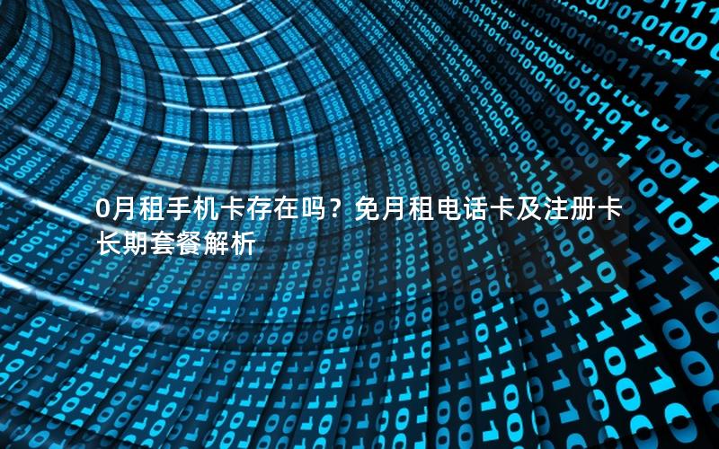 0月租手机卡存在吗？免月租电话卡及注册卡长期套餐解析