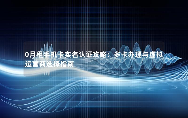 0月租手机卡实名认证攻略：多卡办理与虚拟运营商选择指南
