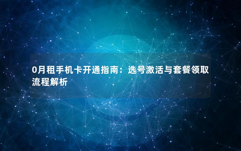 0月租手机卡开通指南：选号激活与套餐领取流程解析