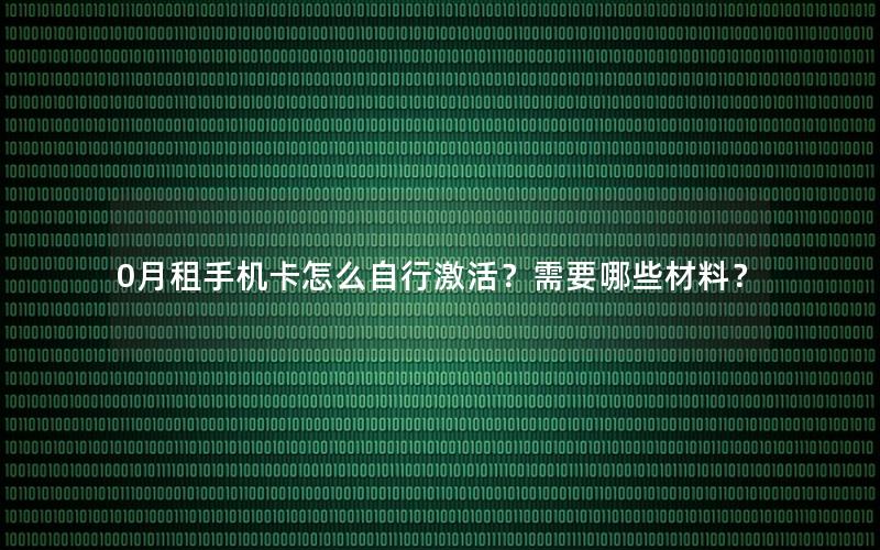 0月租手机卡怎么自行激活？需要哪些材料？