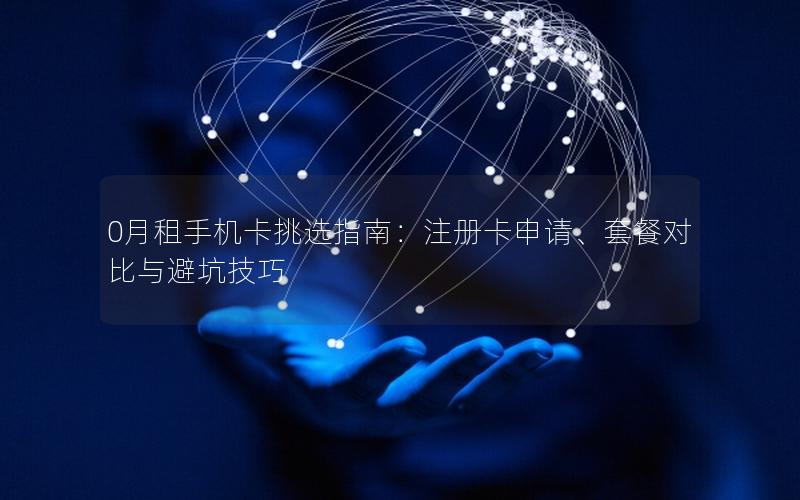 0月租手机卡挑选指南：注册卡申请、套餐对比与避坑技巧