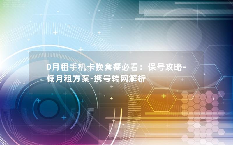 0月租手机卡换套餐必看：保号攻略-低月租方案-携号转网解析