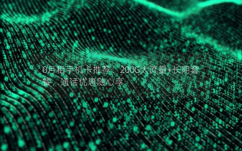 0月租手机卡推荐：200G大流量+长期套餐，通话优惠随心享