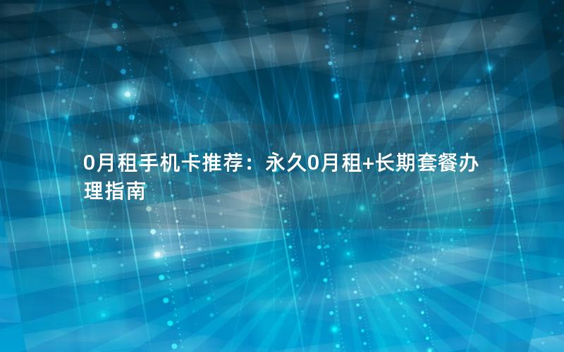 0月租手机卡推荐：永久0月租+长期套餐办理指南
