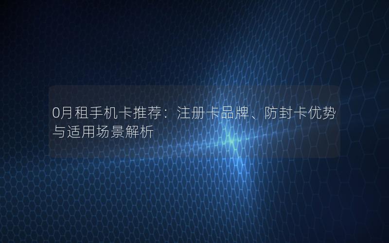 0月租手机卡推荐：注册卡品牌、防封卡优势与适用场景解析