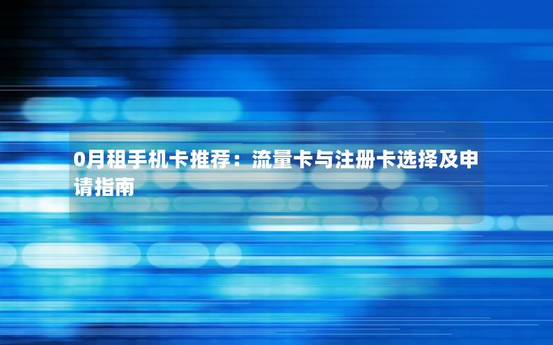 0月租手机卡推荐：流量卡与注册卡选择及申请指南
