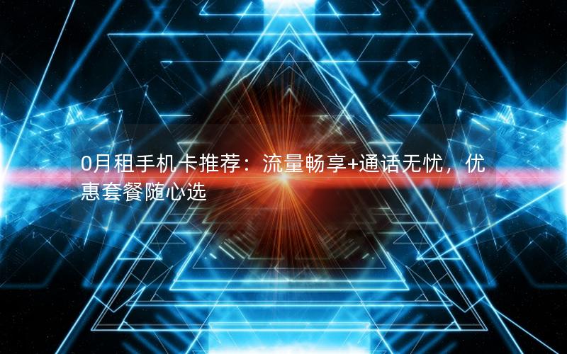 0月租手机卡推荐：流量畅享+通话无忧，优惠套餐随心选