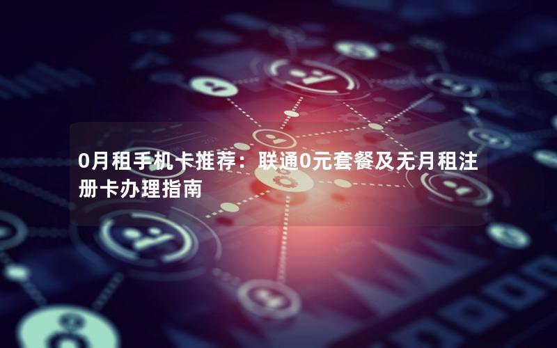 0月租手机卡推荐：联通0元套餐及无月租注册卡办理指南