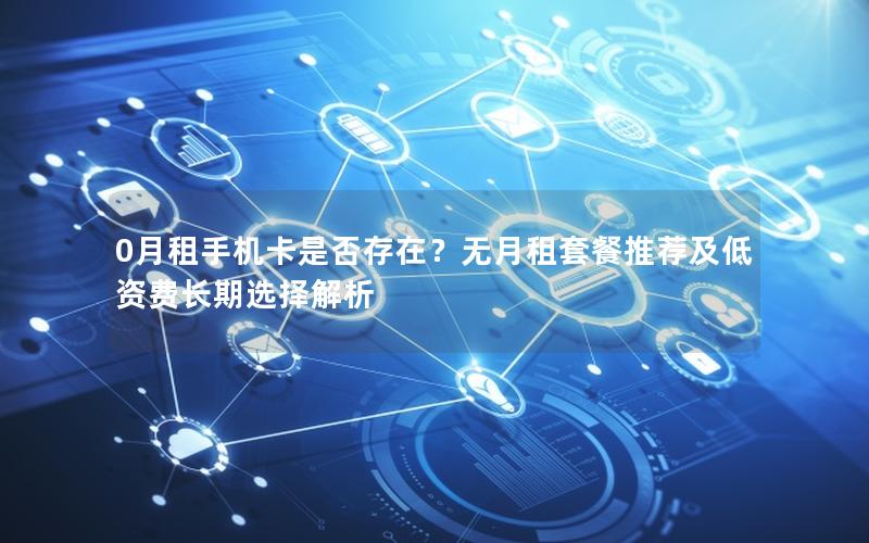 0月租手机卡是否存在？无月租套餐推荐及低资费长期选择解析