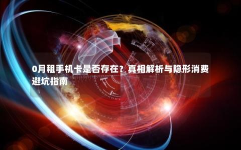 0月租手机卡是否存在？真相解析与隐形消费避坑指南