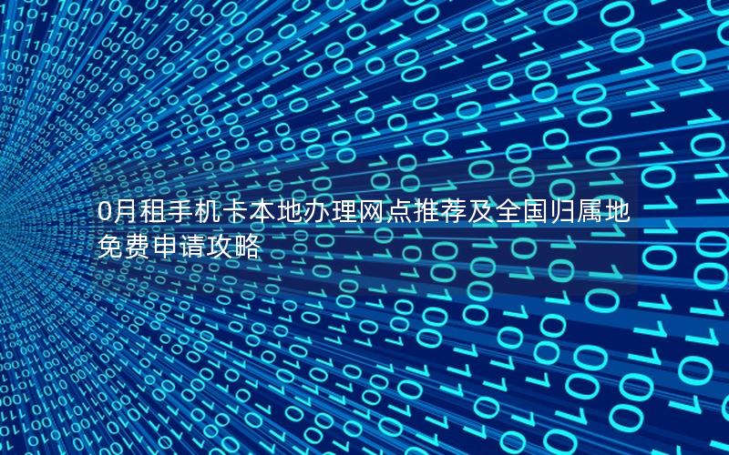 0月租手机卡本地办理网点推荐及全国归属地免费申请攻略