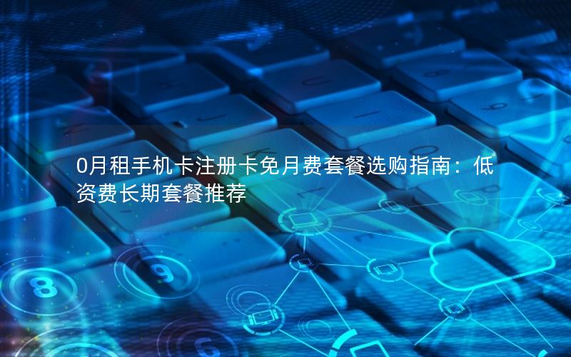 0月租手机卡注册卡免月费套餐选购指南：低资费长期套餐推荐