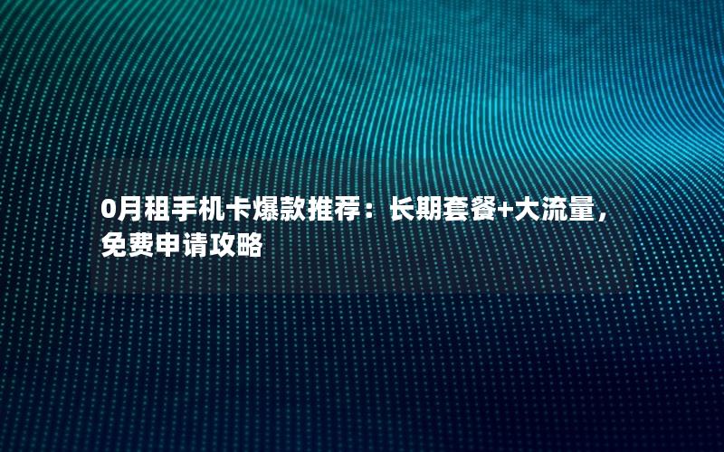 0月租手机卡爆款推荐：长期套餐+大流量，免费申请攻略