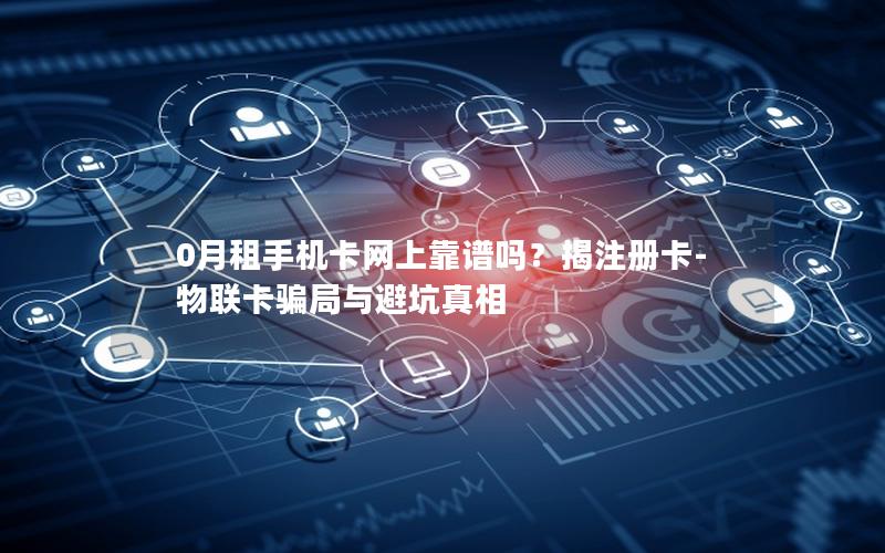 0月租手机卡网上靠谱吗？揭注册卡-物联卡骗局与避坑真相