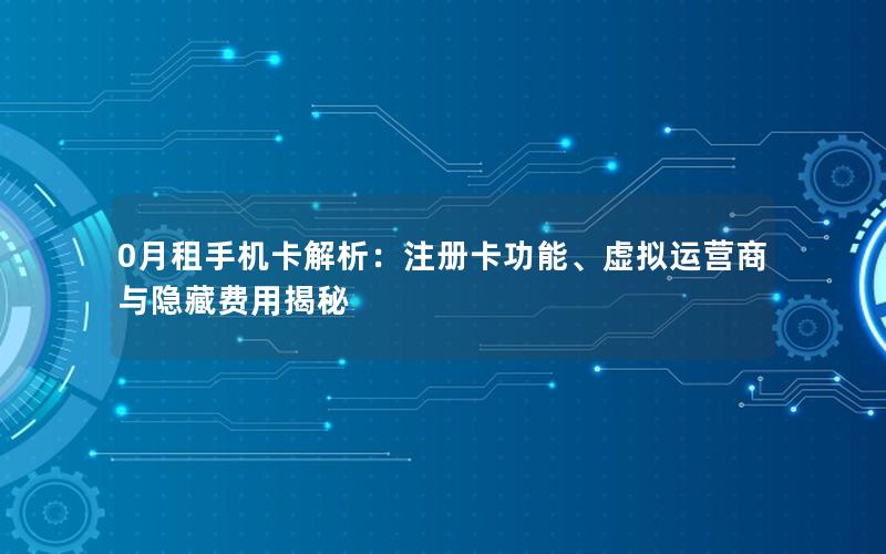 0月租手机卡解析：注册卡功能、虚拟运营商与隐藏费用揭秘