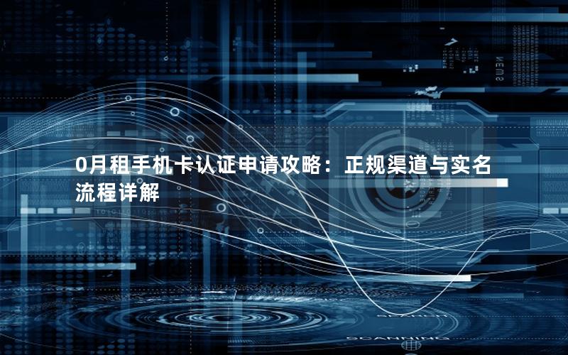 0月租手机卡认证申请攻略：正规渠道与实名流程详解