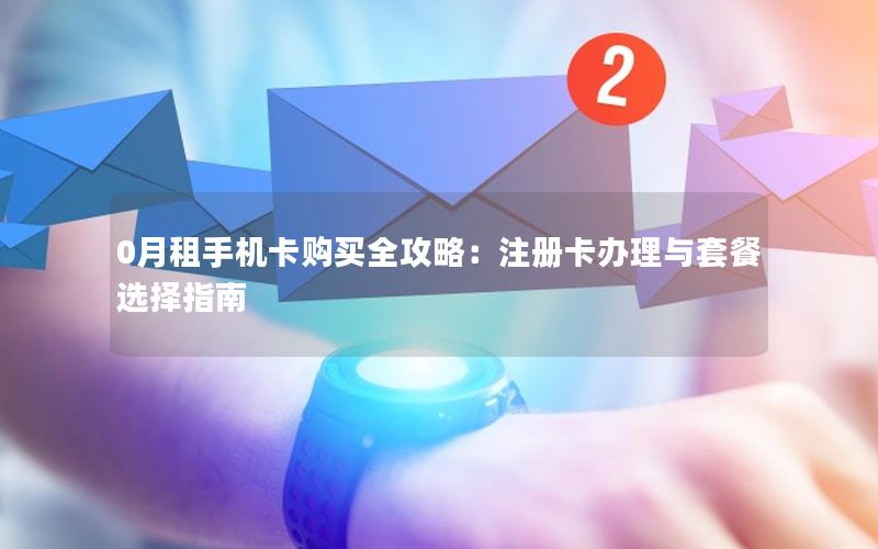 0月租手机卡购买全攻略：注册卡办理与套餐选择指南