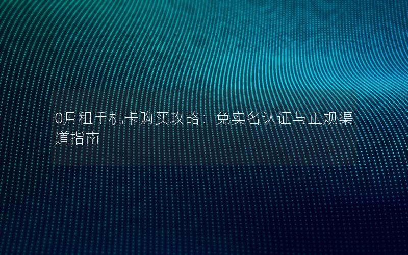 0月租手机卡购买攻略：免实名认证与正规渠道指南