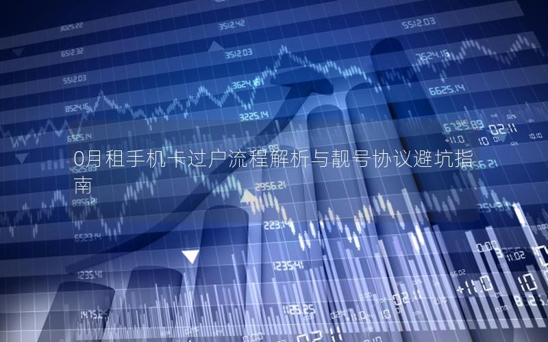 0月租手机卡过户流程解析与靓号协议避坑指南