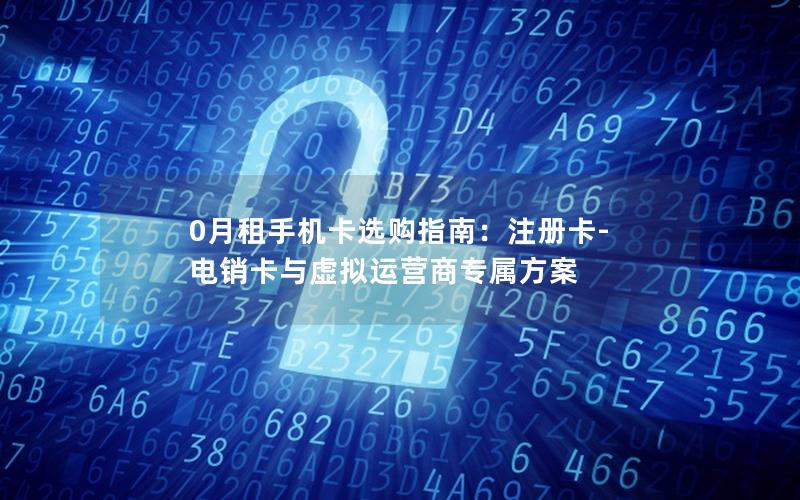 0月租手机卡选购指南：注册卡-电销卡与虚拟运营商专属方案